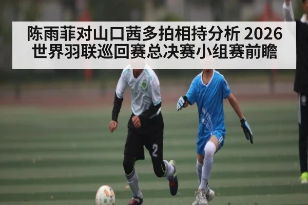 陈雨菲对山口茜多拍相持分析 2026世界羽联巡回赛总决赛小组赛前瞻 | c7c7.app